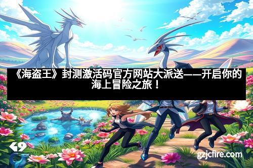 《海盗王》封测激活码官方网站大派送——开启你的海上冒险之旅！