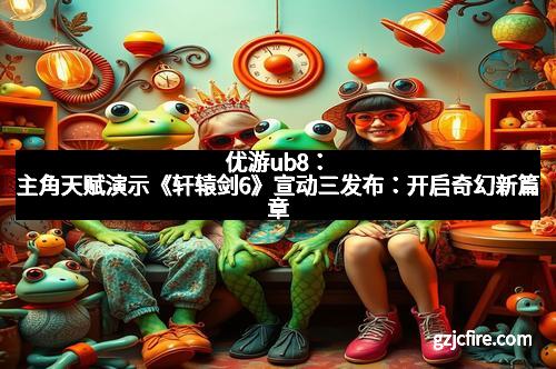 优游ub8：主角天赋演示《轩辕剑6》宣动三发布：开启奇幻新篇章